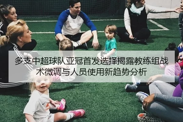 多支中超球队亚冠首发选择揭露教练组战术微调与人员使用新趋势分析