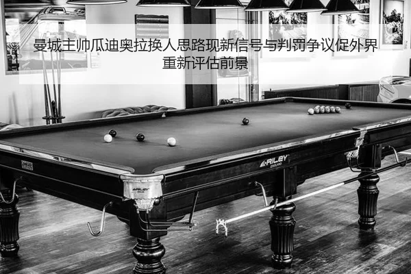 曼城主帅瓜迪奥拉换人思路现新信号与判罚争议促外界重新评估前景