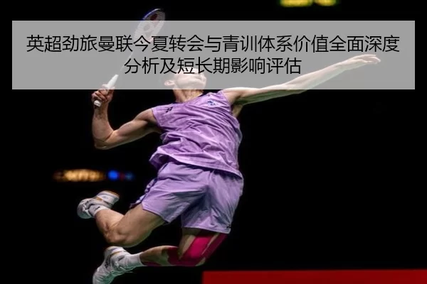英超劲旅曼联今夏转会与青训体系价值全面深度分析及短长期影响评估