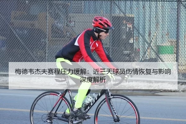 梅德韦杰夫赛程压力缓解：近三天球员伤情恢复与影响深度解析